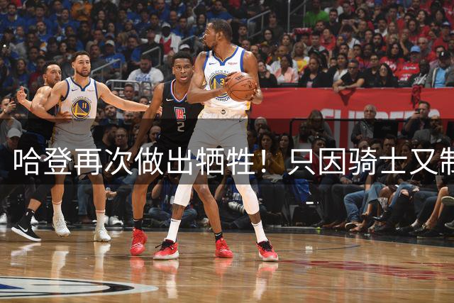 哈登再次做出牺牲！只因骑士又制定了一个补强方案
