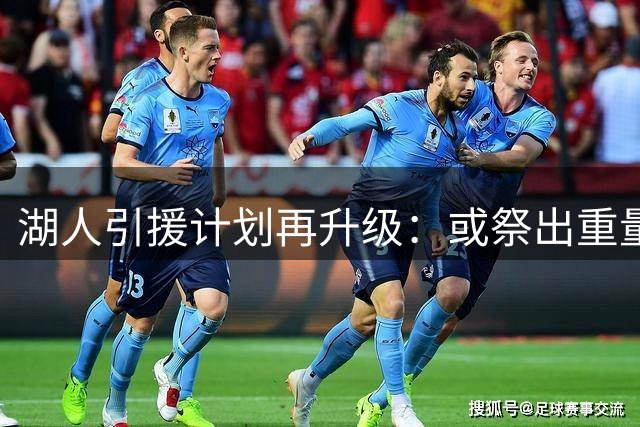 湖人引援计划再升级：或祭出重量级交易方案押注争冠窗口期