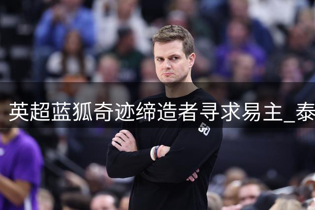 英超"蓝狐奇迹"缔造者寻求易主 泰国财团启动俱乐部出售程序