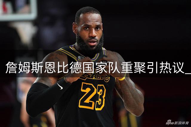 詹姆斯恩比德国家队重聚引热议 美国男篮晒照致敬奥运金牌搭档
